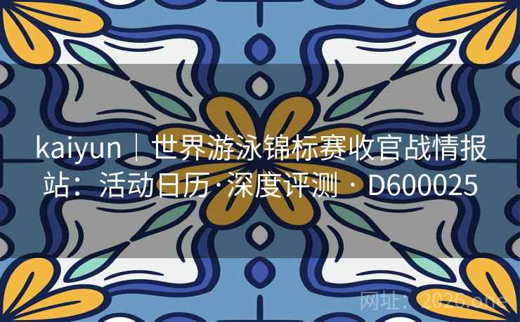 kaiyun｜世界游泳锦标赛收官战情报站：活动日历·深度评测 · D600025